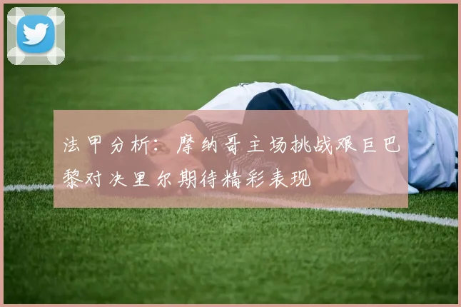 法甲分析：摩纳哥主场挑战艰巨巴黎对决里尔期待精彩表现