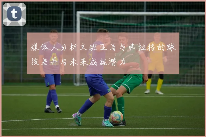 媒体人分析文班亚马与弗拉格的球技差异与未来成就潜力