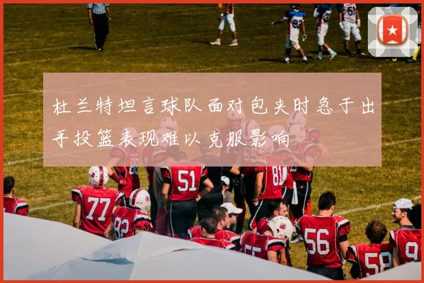 杜兰特坦言球队面对包夹时急于出手投篮表现难以克服影响