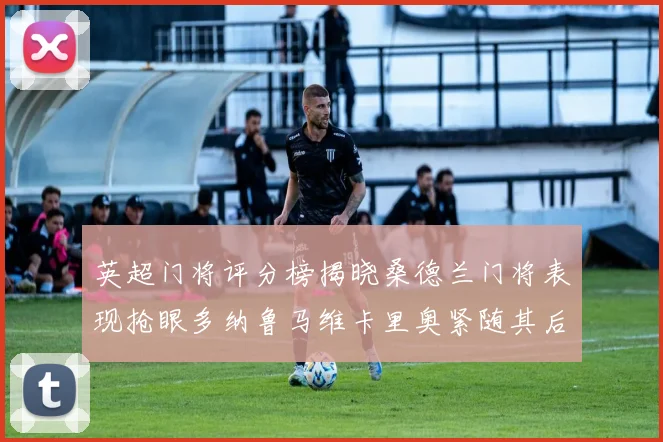 英超门将评分榜揭晓桑德兰门将表现抢眼多纳鲁马维卡里奥紧随其后