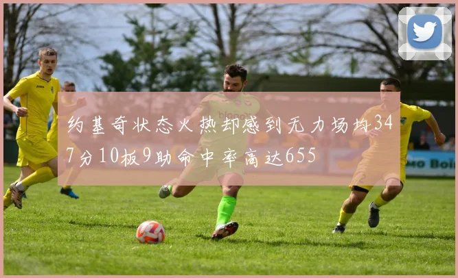 约基奇状态火热却感到无力场均347分10板9助命中率高达655