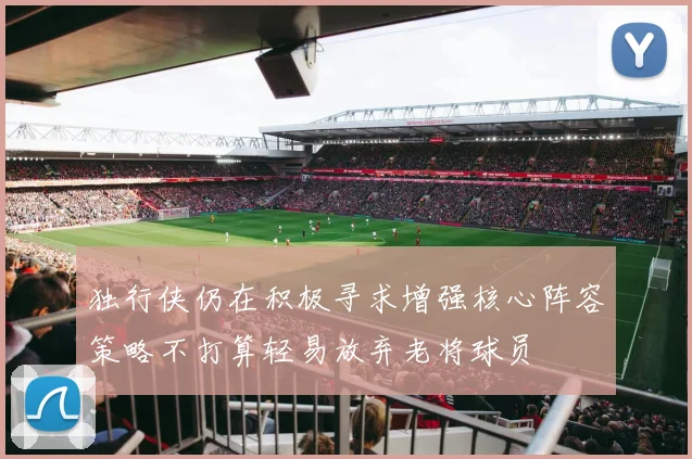 独行侠仍在积极寻求增强核心阵容策略不打算轻易放弃老将球员