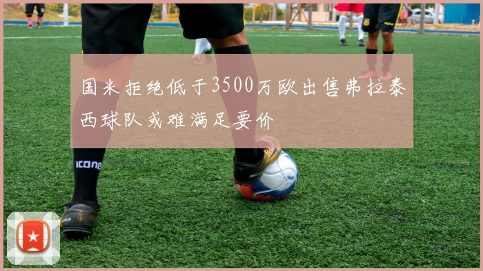 国米拒绝低于3500万欧出售弗拉泰西球队或难满足要价