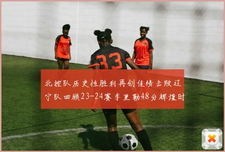 北控队历史性胜利再创佳绩击败辽宁队回顾23-24赛季里勒48分辉煌时刻