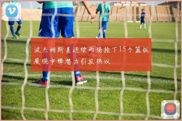 波杰姆斯基连续两场抢下15个篮板展现中锋潜力引发热议