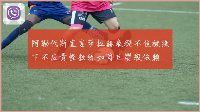 阿勒代斯直言萨拉赫表现不佳被换下不应责怪教练如同巨婴般依赖
