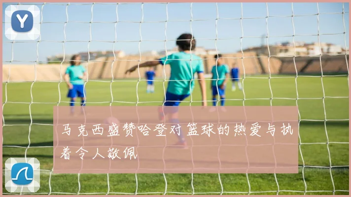 马克西盛赞哈登对篮球的热爱与执着令人敬佩