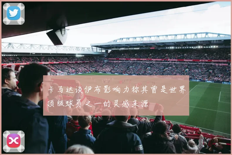 卡马达谈伊布影响力称其曾是世界顶级球员之一的灵感来源