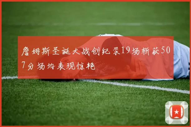 詹姆斯圣诞大战创纪录19场斩获507分场均表现惊艳