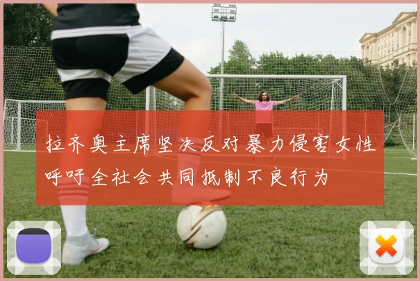 拉齐奥主席坚决反对暴力侵害女性呼吁全社会共同抵制不良行为