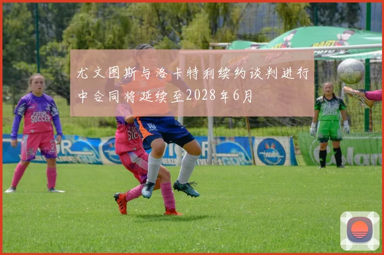 尤文图斯与洛卡特利续约谈判进行中合同将延续至2028年6月
