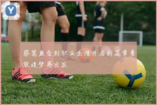 蔡慧康告别职业生涯开启新篇章勇敢追梦再出发