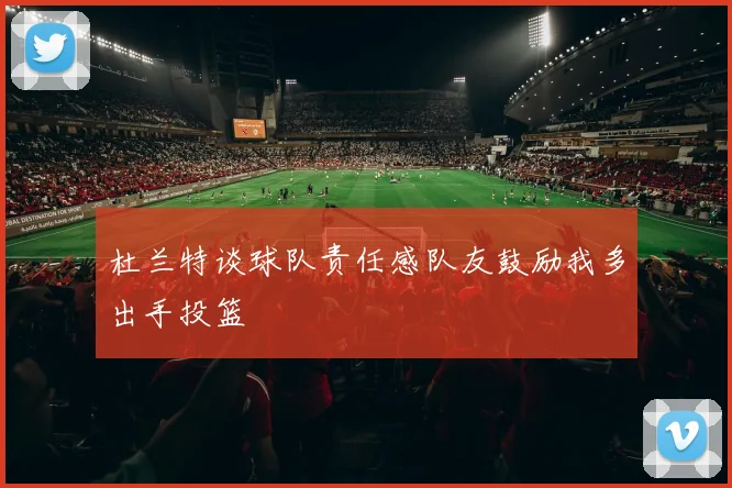 杜兰特谈球队责任感队友鼓励我多出手投篮
