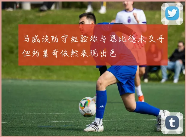 马威谈防守经验称与恩比德未交手但约基奇依然表现出色