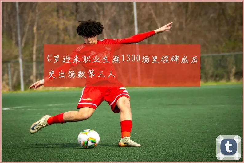 C罗迎来职业生涯1300场里程碑成历史出场数第三人