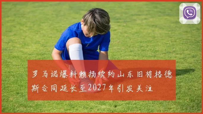 罗马诺爆料赖扬续约山东旧将格德斯合同延长至2027年引发关注