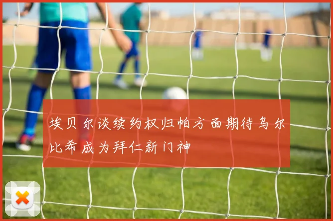 埃贝尔谈续约权归帕方面期待乌尔比希成为拜仁新门神