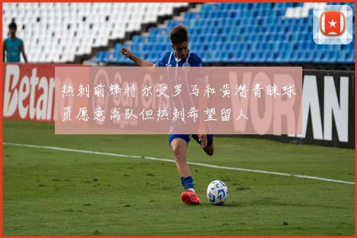 热刺前锋特尔受罗马和黄潜青睐球员愿意离队但热刺希望留人