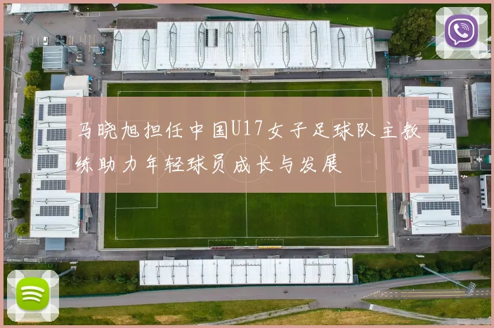 马晓旭担任中国U17女子足球队主教练助力年轻球员成长与发展
