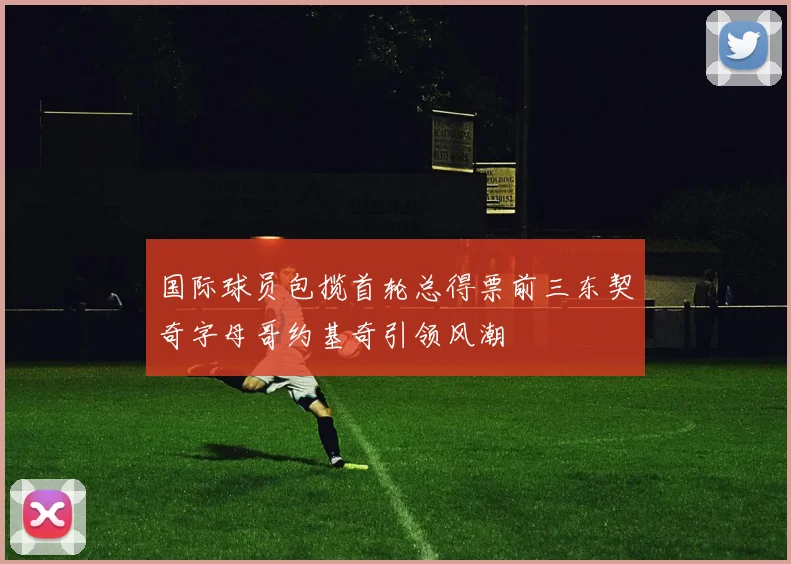 国际球员包揽首轮总得票前三东契奇字母哥约基奇引领风潮