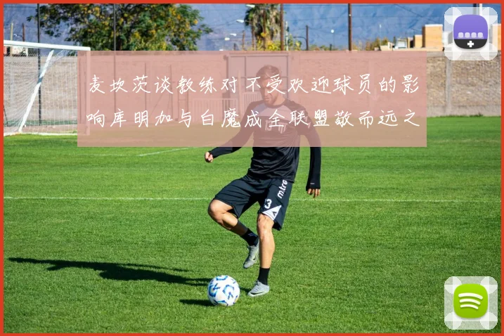 麦坎茨谈教练对不受欢迎球员的影响库明加与白魔成全联盟敬而远之的例证