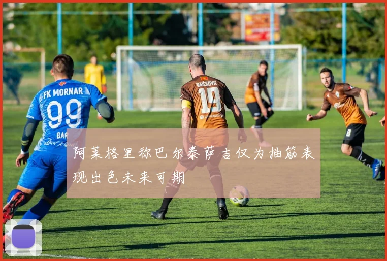 阿莱格里称巴尔泰萨吉仅为抽筋表现出色未来可期