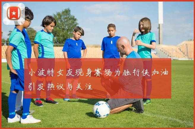 小波特女友现身赛场为独行侠加油引发热议与关注