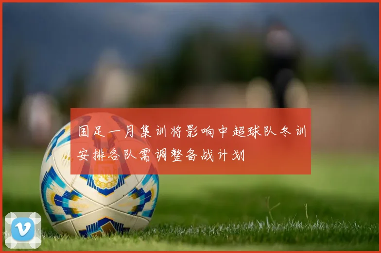 国足一月集训将影响中超球队冬训安排各队需调整备战计划