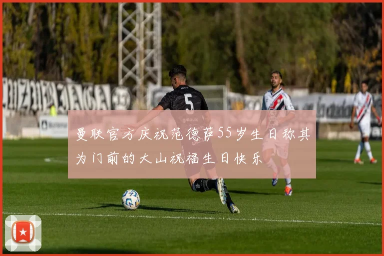 曼联官方庆祝范德萨55岁生日称其为门前的大山祝福生日快乐