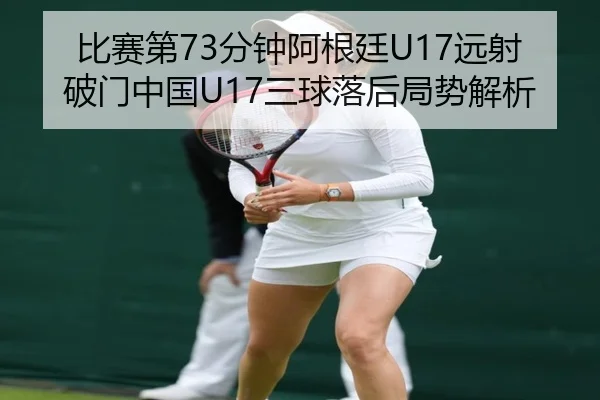 比赛第73分钟阿根廷U17远射破门中国U17三球落后局势解析 | BOYUSPORTS